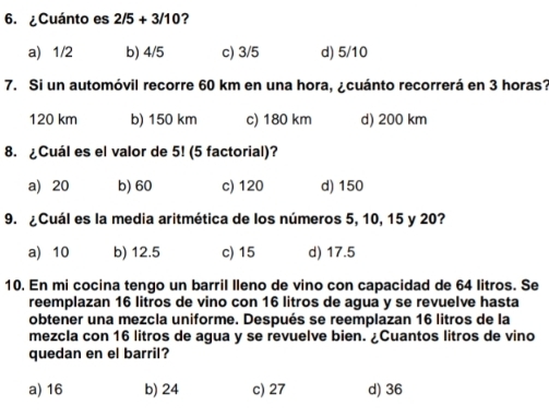 ¿Cuánto es 2/5+3/10 ?
a) 1/2 b) 4/5 c) 3/5 d) 5/10
7. Si un automóvil recorre 60 km en una hora, ¿cuánto recorrerá en 3 horas?
120 km b) 150 km c) 180 km d) 200 km
8. ¿Cuál es el valor de 5! (5 factorial)?
a) 20 b) 60 c) 120 d) 150
9. ¿Cuál es la media aritmética de los números 5, 10, 15 y 20?
a) 10 b) 12.5 c) 15 d) 17.5
10. En mi cocina tengo un barril lleno de vino con capacidad de 64 litros. Se
reemplazan 16 litros de vino con 16 litros de agua y se revuelve hasta
obtener una mezcla uniforme. Después se reemplazan 16 litros de la
mezcla con 16 litros de agua y se revuelve bien. ¿Cuantos litros de vino
quedan en el barril?
a) 16 b) 24 c) 27 d) 36