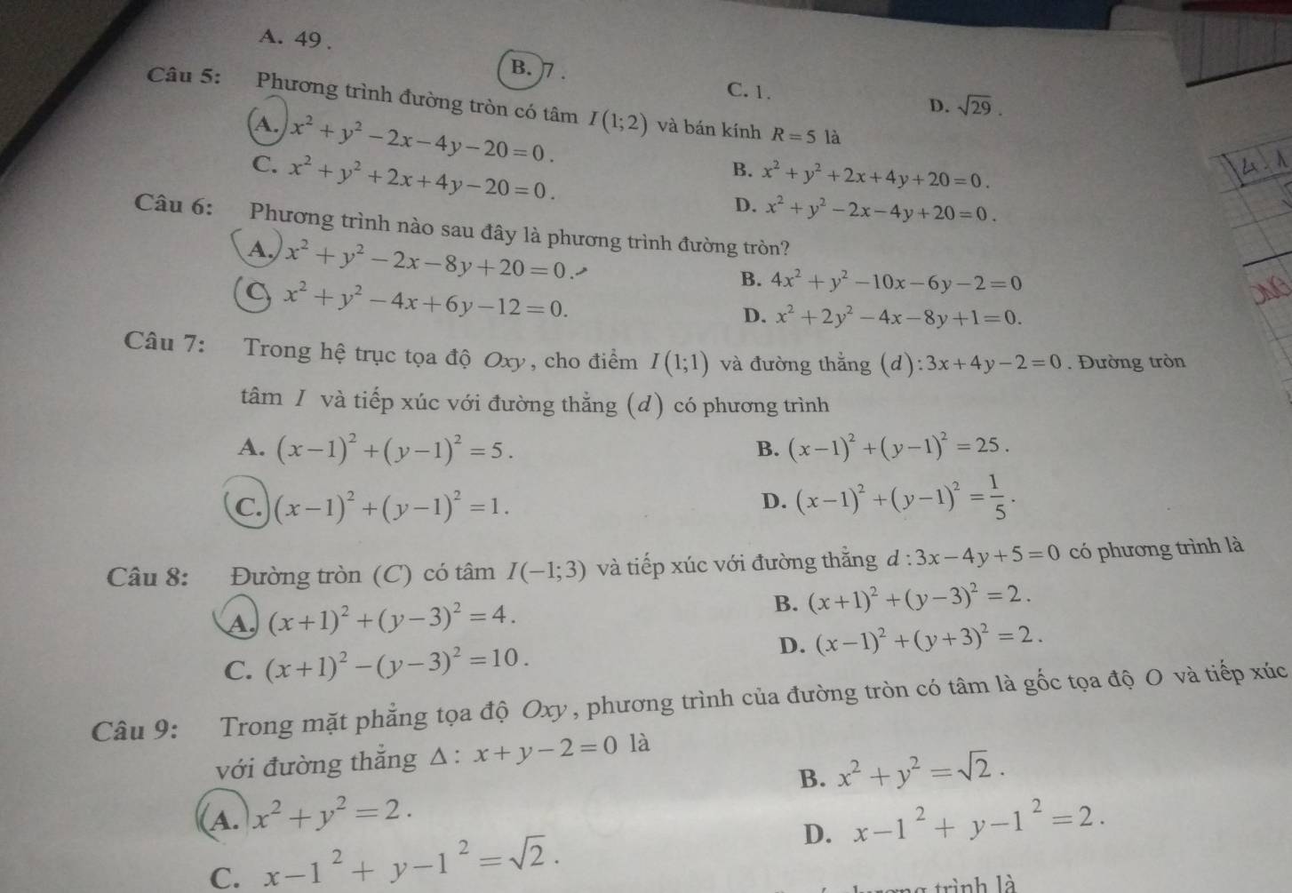 A. 49 .
B. 7 . C. 1.
D. sqrt(29).
Câu 5: Phương trình đường tròn có tâm I(1;2) và bán kính R=5 là
A. x^2+y^2-2x-4y-20=0.
C. x^2+y^2+2x+4y-20=0.
B. x^2+y^2+2x+4y+20=0.
D. x^2+y^2-2x-4y+20=0.
Câu 6: Phương trình nào sau đây là phương trình đường tròn?
A. x^2+y^2-2x-8y+20=0
x^2+y^2-4x+6y-12=0.
B. 4x^2+y^2-10x-6y-2=0
D. x^2+2y^2-4x-8y+1=0.
Câu 7: Trong hệ trục tọa độ Oxy, cho điểm I(1;1) và đường thẳng (d) ):3x+4y-2=0. Đường tròn
tâm / và tiếp xúc với đường thằng (d) có phương trình
A. (x-1)^2+(y-1)^2=5. B. (x-1)^2+(y-1)^2=25.
C. (x-1)^2+(y-1)^2=1.
D. (x-1)^2+(y-1)^2= 1/5 .
Câu 8: Đường tròn (C) có tâm I(-1;3) và tiếp xúc với đường thằng d:3x-4y+5=0 có phương trình là
A (x+1)^2+(y-3)^2=4.
B. (x+1)^2+(y-3)^2=2.
D. (x-1)^2+(y+3)^2=2.
C. (x+1)^2-(y-3)^2=10.
Câu 9: Trong mặt phẳng tọa độ Oxy , phương trình của đường tròn có tâm là gốc tọa độ O và tiếp xúc
với đường thắng △ :x+y-2=0 là
B. x^2+y^2=sqrt(2).
(A. x^2+y^2=2. x-1^2+y-1^2=2.
C. x-1^2+y-1^2=sqrt(2). D.
rình là