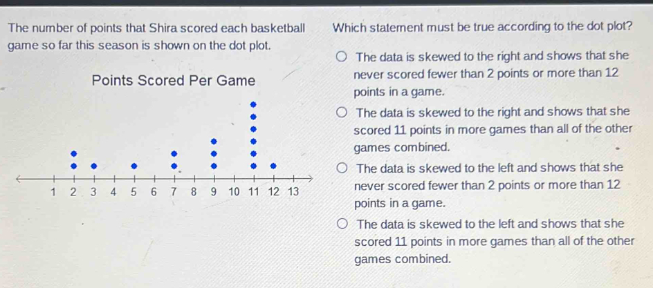 The number of points that Shira scored each basketball Which statement must be true according to the dot plot?
game so far this season is shown on the dot plot.
The data is skewed to the right and shows that she
Points Scored Per Game never scored fewer than 2 points or more than 12
points in a game.
The data is skewed to the right and shows that she
scored 11 points in more games than all of the other
games combined.
The data is skewed to the left and shows that she
never scored fewer than 2 points or more than 12
points in a game.
The data is skewed to the left and shows that she
scored 11 points in more games than all of the other
games combined.