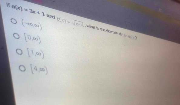 If a(x)=3x+1 and b(x)=sqrt(x-4)
(-∈fty ,∈fty )
, what is the dornain o (b+a)(x) 1
[0,∈fty )
[1,∈fty )
[4,∈fty )