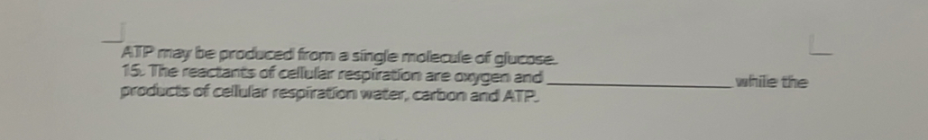 ATP may be produced from a single molecule of glucose. 
15. The reactants of cellular respiration are oxygen and_ while the 
products of cellular respiration water, carbon and ATP.