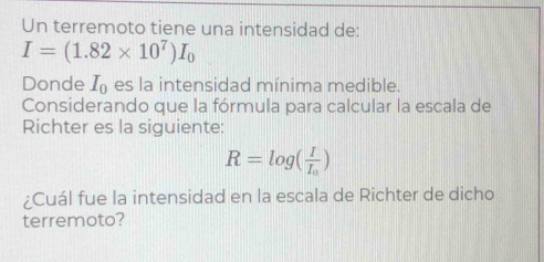 Un terremoto tiene una intensidad de:
I=(1.82* 10^7)I_0
Donde I_0 es la intensidad mínima medible. 
Considerando que la fórmula para calcular la escala de 
Richter es la siguiente:
R=log (frac II_0)
¿Cuál fue la intensidad en la escala de Richter de dicho 
terremoto?