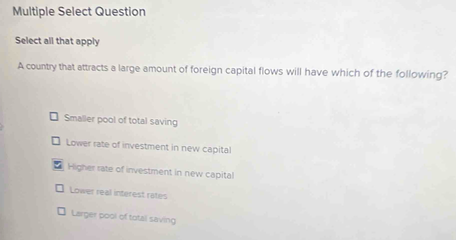 Multiple Select Question
Select all that apply
A country that attracts a large amount of foreign capital flows will have which of the following?
Smaller pool of total saving
Lower rate of investment in new capital
Higher rate of investment in new capital
Lower real interest rates
Larger pool of total saving