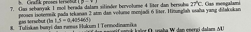 Grafik proses tersebut (p-v)
7. Gas sebanyak 1 mol berada dalam silinder bervolume 4 liter dan bersuhu 27°C. Gas mengalami 
proses isotermik pada tekanan 2 atm dan volume menjadi 6 liter. Hitunglah usaha yang dilakukan 
gas tersebut (ln 1,5=0,405465)
8. Tuliskan bunyi dan rumus Hukum I Termodinamika 
an negatif untuk kalor O. usaha W dan energi dalam ΔU