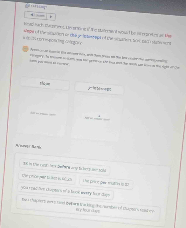 LATEGORT
④Disten
Read each statement. Determine if the statement would be interpreted as the
slope of the situation or the y-intercept of the situation. Sort each statement
into its corresponding category.
) Press on an item in the answer box, and then press on the box under the corresponding
category. To remove an item, you can press on the box and the trash can icon to the right of the
item you want to remove.
slope y-intercept
Ad an arsawes to Acd an zsme om
Answer Bank
$8 in the cash box before any tickets are sold
the price per ticket is $0.25 the price per muffin is $2
you read five chapters of a book every four days
two chapters were read before tracking the number of chapters read ev-
ery four days