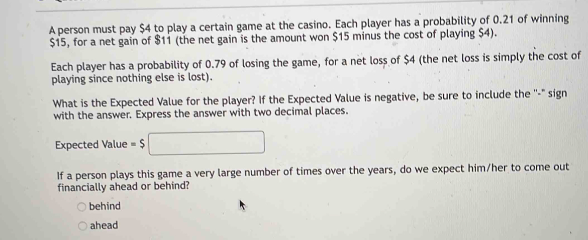 A person must pay $4 to play a certain game at the casino. Each player has a probability of 0.21 of winning
$15, for a net gain of $11 (the net gain is the amount won $15 minus the cost of playing $4). 
Each player has a probability of 0.79 of losing the game, for a net loss of $4 (the net loss is simply the cost of 
playing since nothing else is lost). 
What is the Expected Value for the player? If the Expected Value is negative, be sure to include the ''-" sign 
with the answer. Express the answer with two decimal places. 
Expected Value =$□
If a person plays this game a very large number of times over the years, do we expect him/her to come out 
financially ahead or behind? 
behind 
ahead