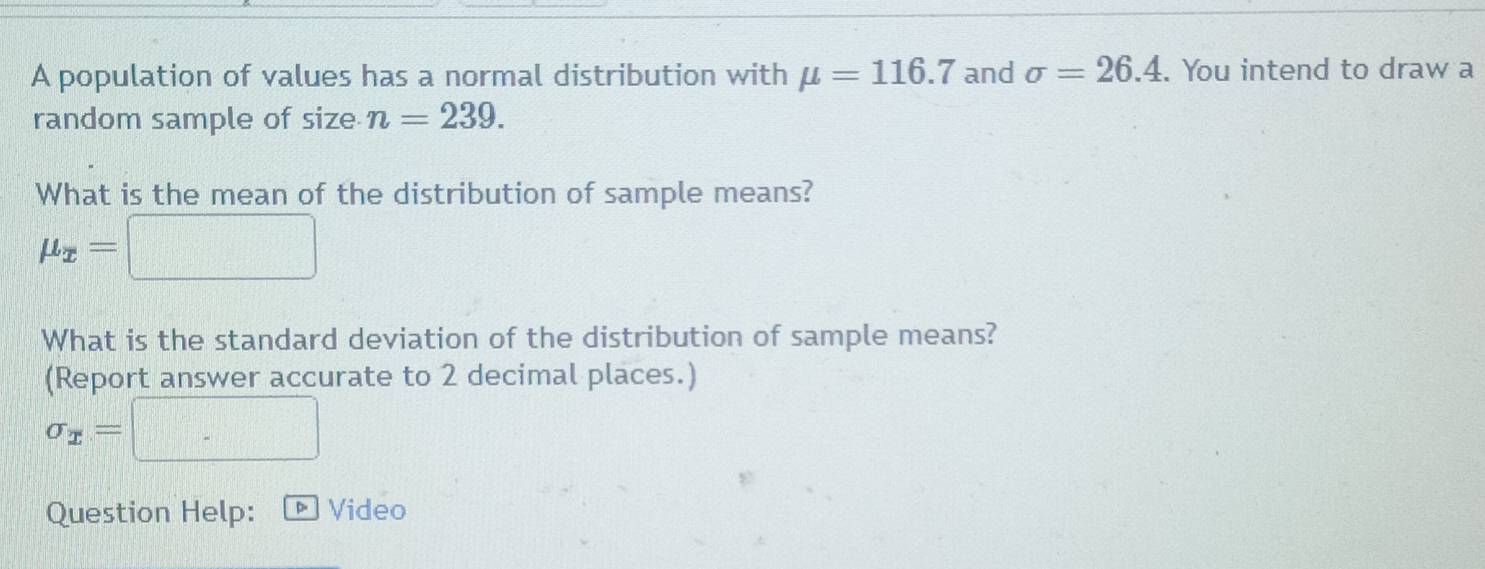 A population of values has a normal distribution with mu =116.7 and sigma =26.4. You intend to draw a 
random sample of size n=239. 
What is the mean of the distribution of sample means?
mu _x=
What is the standard deviation of the distribution of sample means? 
(Report answer accurate to 2 decimal places.)
sigma _x=
Question Help: ] Video