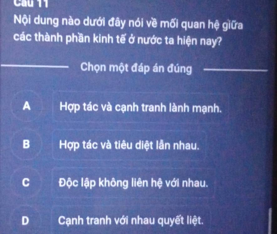 Nội dung nào dưới đây nói về mối quan hệ giữa
các thành phần kinh tế ở nước ta hiện nay?
Chọn một đáp án đúng
A Hợp tác và cạnh tranh lành mạnh.
B Hợp tác và tiêu diệt lẫn nhau.
C Độc lập không liên hệ với nhau.
D Cạnh tranh với nhau quyết liệt.