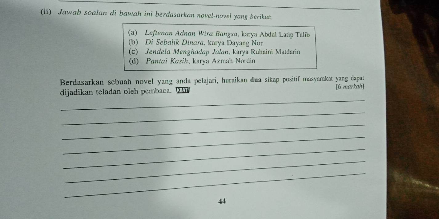 (ii) Jawab soalan di bawah ini berdasarkan novel-novel yang berikut.
(a) Leftenan Adnan Wira Bangsa, karya Abdul Latip Talib
(b) Di Sebalik Dinara, karya Dayang Nor
(c) Jendela Menghadap Jalan, karya Ruhaini Matdarin
(d) Pantai Kasih, karya Azmah Nordin
Berdasarkan sebuah novel yang anda pelajari, huraikan dua sikap positif masyarakat yang dapat
_
dijadikan teladan oleh pembaca. [6 markah]
_
_
_
_
_
_
44