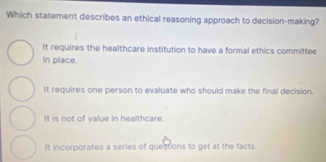 Which statement describes an ethical reasoning approach to decision-making?
It requires the healthcare institution to have a formal ethics committee
in place.
It requires one person to evaluate who should make the final decision.
It is not of value in healthcare.
It incorporates a series of questions to get at the facts.