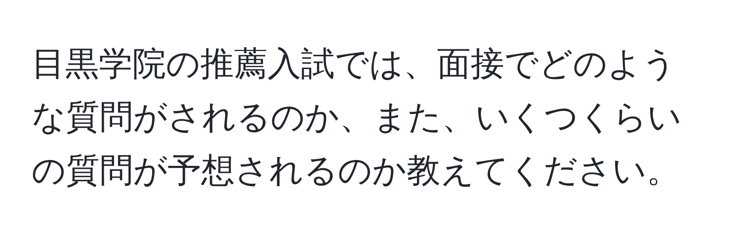 目黒学院の推薦入試では、面接でどのような質問がされるのか、また、いくつくらいの質問が予想されるのか教えてください。