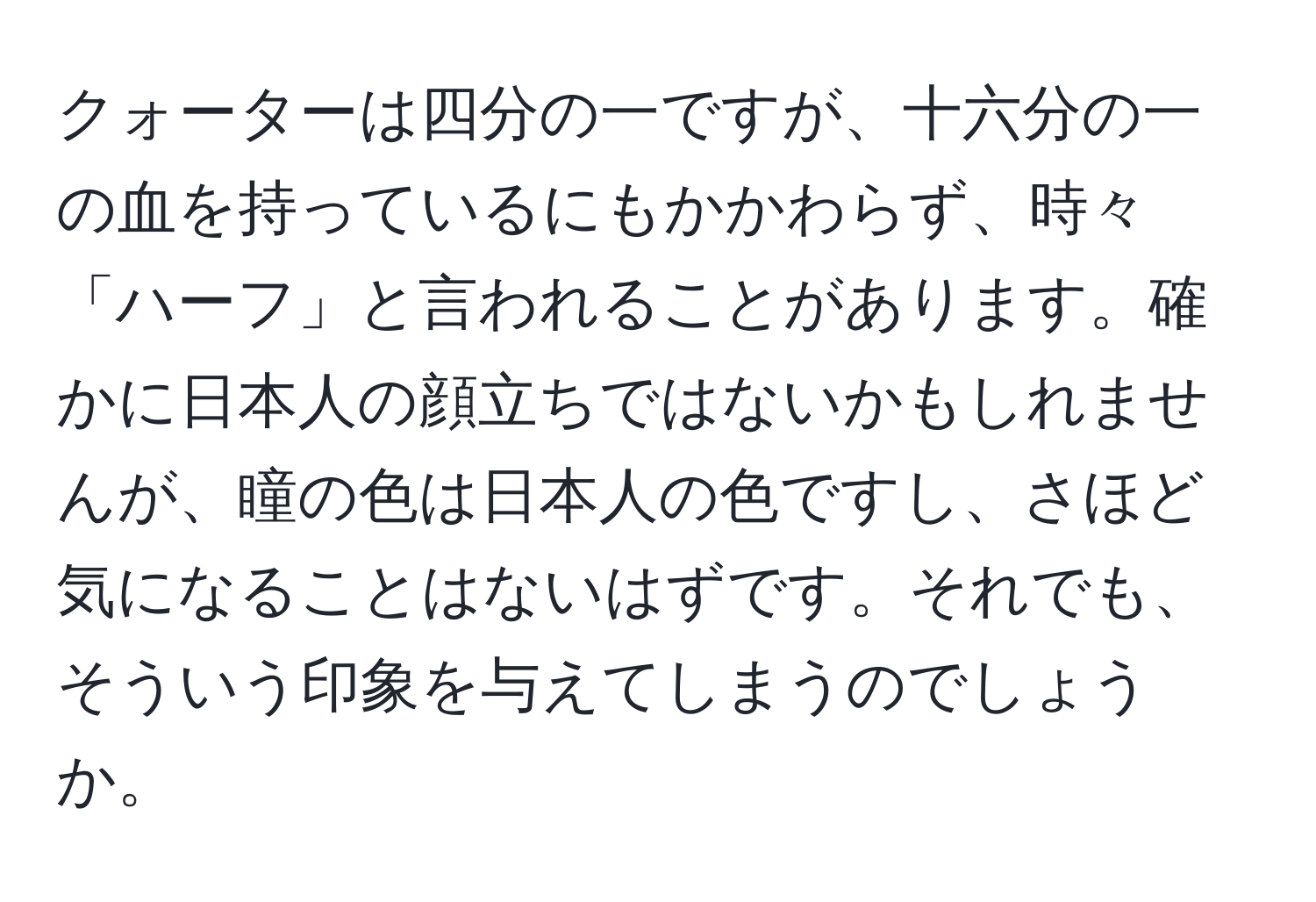 クォーターは四分の一ですが、十六分の一の血を持っているにもかかわらず、時々「ハーフ」と言われることがあります。確かに日本人の顔立ちではないかもしれませんが、瞳の色は日本人の色ですし、さほど気になることはないはずです。それでも、そういう印象を与えてしまうのでしょうか。