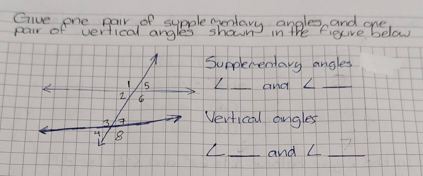 Give one pair of sypple gentary angles and one 
pair of vertical angles shown in the figure below 
Supplementary angles 
__and △_ 
Vertical angles 
_ 
_and L_