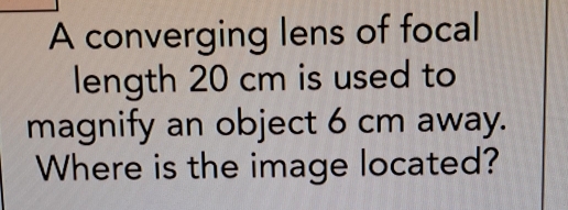 A converging lens of focal 
length 20 cm is used to 
magnify an object 6 cm away. 
Where is the image located?