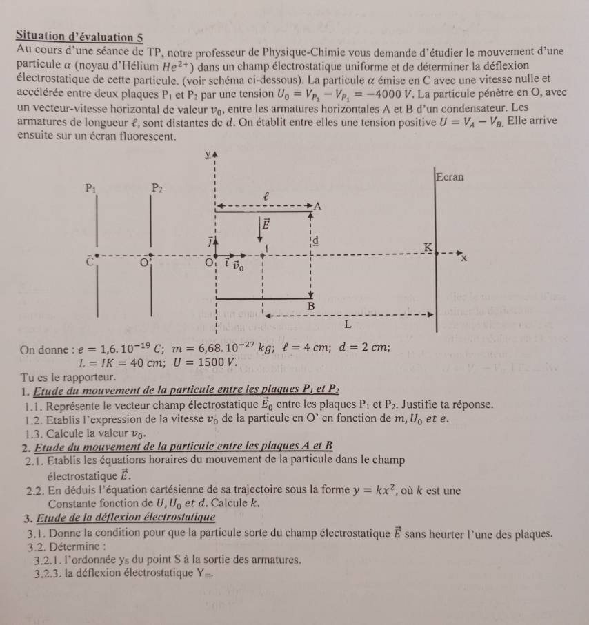 Situation d'évaluation 5
Au cours d'une séance de TP, notre professeur de Physique-Chimie vous demande d'étudier le mouvement d'une d
particule α (noyau d'Hélium He^(2+)) dans un champ électrostatique uniforme et de déterminer la déflexion
électrostatique de cette particule. (voir schéma ci-dessous). La particule α émise en C avec une vitesse nulle et
accélérée entre deux plaques P_1 et P_2 par une tension U_0=V_P_2-V_P_1=-4000V. La particule pénètre en O, avec
un vecteur-vitesse horizontal de valeur nu _0 , entre les armatures horizontales A et B d’un condensateur. Les
armatures de longueur £, sont distantes de d. On établit entre elles une tension positive U=V_A-V_B Elle arrive
ensuite sur un écran fluorescent.
On donne : e=1,6.10^(-19)C;m=6,68.10^(-27)kg;ell =4cm;d=2cm; :
L=IK=40cm;U=1500V.
Tu es le rapporteur.
. Étude du mouvement de la particule entre les plaques  l odot P_2
1.1. Représente le vecteur champ électrostatique vector E_0 entre les plaques P_1 et P_2 Justifie ta réponse.
1.2. Etablis l’expression de la vitesse v_0 de la particule en O' en fonction de m,U_0 et e.
1.3. Calcule la valeur v.
2. Etude du mouvement de la particule entre les plaques A et B
2.1. Etablis les équations horaires du mouvement de la particule dans le champ
électrostatique É.
2.2. En déduis l'équation cartésienne de sa trajectoire sous la forme y=kx^2 , où k est une
Constante fonction de U,U_0 et d. Calcule k.
3. Etude de la déflexion électrostatique
3.1. Donne la condition pour que la particule sorte du champ électrostatique vector E sans heurter l’une des plaques.
3.2. Détermine :
3.2.1. l'ordonnée ys du point S à la sortie des armatures.
3.2.3. la déflexion électrostatique Y_m.