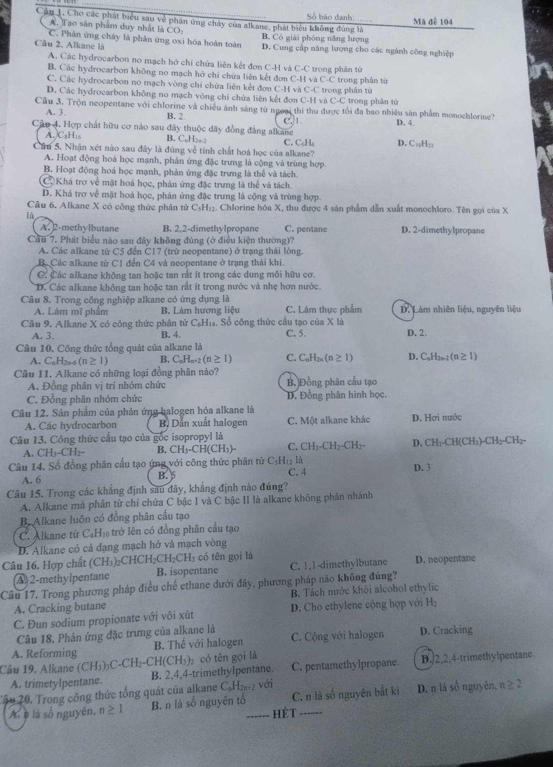 Số báo danh: Mã đề 104
Cầu 1. Cho các phát biểu sau về phản ứng chảy của alkane, phát biểu không đúng là
A. Tạo sản phẩm duy nhất là CO_2
B. Cỏ giải phóng năng lượng
C. Phân ứng cháy là phản ứng oxi hóa hoàn toàn D. Cung cấp năng lượng cho các ngành công nghiệp
Câu 2. Alkane là
A. Các hydrocarbon no mạch hở chi chứa liên kết đơn C-H và C-C trong phân tử
B. Các hydrocarbon không no mạch hở chi chứa liên kết đơn C-H và C-C trong phân tử
C. Các hydrocarbon no mạch vòng chi chứa liên kết đơn C-H và C-C trong phân từ
D. Các hydrocarbon không no mạch vòng chỉ chứa liên kết đơn C-H và C-C trong phân tử
Câu 3. Trộn neopentane với chlorine và chiều ánh sáng tử ngoại thì thu được tối đa bao nhiêu sản phẩm monochlorine?
A. 3. B. 2.
Câu 4. Hợp chất hữu cơ nào sau đây thuộc dãy đồng đẳng alkane C1. D. 4.
A.)C8H₁6 B. CnH2n-2 C. C_6H_6 D. C10H22
Câu 5. Nhận xét nào sau đây là đúng về tính chất hoá học của alkane?
A. Hoạt động hoá học mạnh, phản ứng đặc trưng là cộng và trùng hợp.
B. Hoạt động hoá học mạnh, phản ứng đặc trưng là thế và tách.
C Khá trợ về mặt hoá học, phản ứng đặc trưng là thể và tách.
D. Khá trơ về mặt hoá học, phản ứng đặc trưng là cộng và trùng hợp.
Câu 6. Alkane X có công thức phân tử C₃H₁₂. Chlorine hóa X, thu được 4 sản phẩm dẫn xuất monochloro. Tên gọi của X
là
A. 2-methylbutane B. 2,2-dimethylpropane C. pentane D. 2-dimethylpropane
Cầu 7. Phát biểu nào sau đây không đúng (ở điều kiện thường)?
A. Các alkane từ C5 đến C17 (trừ neopentane) ở trạng thái lỏng.
B. Các alkane từ C1 đến C4 và neopentane ở trạng thái khí.
C: Các alkane không tan hoặc tan rất ít trong các dung môi hữu cơ.
D. Các alkane không tan hoặc tan rất ít trong nước và nhẹ hơn nước.
Câu 8. Trong công nghiệp alkane có ứng dụng là
A. Làm mĩ phẩm B. Làm hương liệu C. Làm thực phẩm  D. Làm nhiên liệu, nguyên liệu
Cầu 9. Alkane X có công thức phân tử C₆H₁₄. Số công thức cấu tạo của X là
A. 3. B. 4. C. 5. D. 2.
Câu 10. Công thức tổng quát của alkane là
A. C_nH_2n- (n≥ 1) B. CnHn+2 (n≥ 1) C. C_nH_2n(n≥ 1) D. C_nH_2n-2(n≥ 1)
Câu 11. Alkane có những loại đồng phân nào?
A. Đồng phân vị trí nhóm chức B. Đồng phân cấu tạo
C. Đồng phân nhóm chức D. Đồng phân hình học.
Câu 12. Sản phẩm của phản ứng balogen hóa alkane là
A. Các hydrocarbon B. Dẫn xuất halogen C. Một alkane khác D. Hơi nước
Câu 13. Công thức cấu tạo của gốc isopropyl là
A. CH₃-CH₂- B. CH₃-CH(CH₃)- C. CH_3-CH_2-CH_2- D. CH_3-CH(CH_3)-CH_2-CH_2-
Câu 14. Số đồng phân cấu tạo ứng với công thức phân tử C_5H_12 là D. 3
A. 6
B.
C. 4
Câu 15. Trong các khẳng định sau đây, khẳng định nào đúng?
A. Alkane mà phân từ chi chứa C bậc I và C bậc II là alkane không phân nhánh
B Alkane luôn có đồng phân cấu tạo
C. Alkane từ C_4H_10 trở lên có đồng phân cấu tạo
D. Alkane có cả dạng mạch hở và mạch vòng
Câu 16. Hợp chất (CH_3)_2CHCH_2CH_2CH_3 có tên gọi là D. neopentane
A 2-methylpentane B. isopentane C. 1,1-dimethylbutane
Câu 17. Trong phương pháp điều chế ethane dưới đây, phương pháp nào không đúng?
A. Cracking butane B. Tách nước khỏi alcohol ethylic
C. Đun sodium propionate với vôi xút  D. Cho ethylene cộng hợp với H₂
Câu 18. Phản ứng đặc trưng của alkane là
A. Reforming B. Thế với halogen C. Cộng với halogen D. Cracking
Câu 19. Alkane (CH_3)_3C-CH_2-CH(CH_3) có tên gọi là
A. trimetylpentane. B. 2,4,4-trimethylpentane. C. pentamethylpropane. D./2,2,4-trimethylpentane
Câu 20. Trong công thức tổng quát của alkane C₆H₂₁+2 với
A. à là số nguyên, n≥ 1 B. n là số nguyên tố_ C, n là số nguyên bắt ki D. n lả số nguyên, n ≥ 2
HÉt