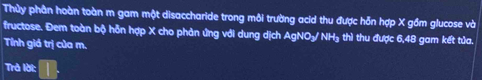 Thủy phân hoàn toàn m gam một disaccharide trong môi trường acid thu được hỗn hợp X gồm glucose và 
fructose. Đem toàn bộ hỗn hợp X cho phản ứng với dung dịch AgNO_3/NH_3 thì thu được 6,48 gam kết tủa. 
Tính giá trị của m. 
Trà lời: