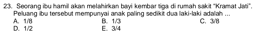 Seorang ibu hamil akan melahirkan bayi kembar tiga di rumah sakit “Kramat Jati”.
Peluang ibu tersebut mempunyai anak paling sedikit dua laki-laki adalah ...
A. 1/8 B. 1/3 C. 3/8
D. 1/2 E. 3/4