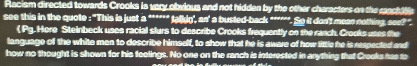 Racism directed towards Crooks is very obvious and not hidden by the other characters on the ranch tte 
see this in the quote : 'This is just a ****** talkin', an' a busted-back ******. So it don't mean nothing, see? ". 
( Pg. Here Steinbeck uses racial slurs to describe Crooks frequently on the ranch. Crooks uses the 
language of the white men to describe himself, to show that he is aware of how little he is respected and 
how no thought is shown for his feelings. No one on the ranch is interested in anything that Creeks has to