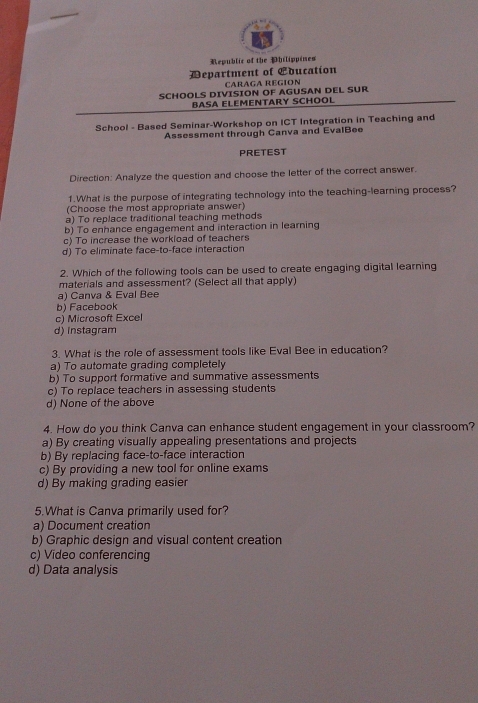 Republic of the Philippines
Department of Lducation
CARAGA REGION
SCHOOLS DIVISION OF AGUSAN DEL SUR
BASA ELEMENTARY SCHOOL
School - Based Seminar-Workshop on ICT Integration in Teaching and
Assessment through Canva and EvalBee
PRETEST
Direction: Analyze the question and choose the letter of the correct answer.
1.What is the purpose of integrating technology into the teaching-learning process?
(Choose the most appropriate answer)
a) To replace traditional teaching methods
b) To enhance engagement and interaction in learning
c) To increase the workload of teachers
d) To eliminate face-to-face interaction
2. Which of the following tools can be used to create engaging digital learning
materals and assessment? (Select all that apply)
a) Canva & Eval Bee
b) Facebook
c) Microsoft Excel
d) instagram
3. What is the role of assessment tools like Eval Bee in education?
a) To automate grading completely
b) To support formative and summative assessments
c) To replace teachers in assessing students
d) None of the above
4. How do you think Canva can enhance student engagement in your classroom?
a) By creating visually appealing presentations and projects
b) By replacing face-to-face interaction
c) By providing a new tool for online exams
d) By making grading easier
5.What is Canva primarily used for?
a) Document creation
b) Graphic design and visual content creation
c) Video conferencing
d) Data analysis