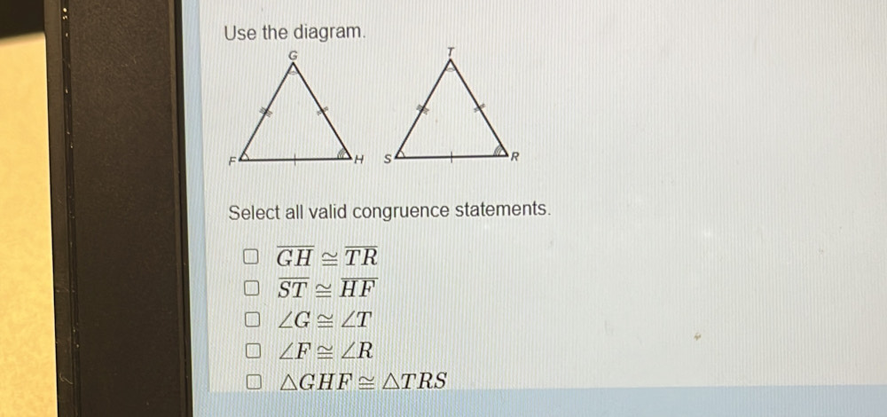 Use the diagram.
Select all valid congruence statements.
overline GH≌ overline TR
overline ST≌ overline HF
∠ G≌ ∠ T
∠ F≌ ∠ R
△ GHF≌ △ TRS