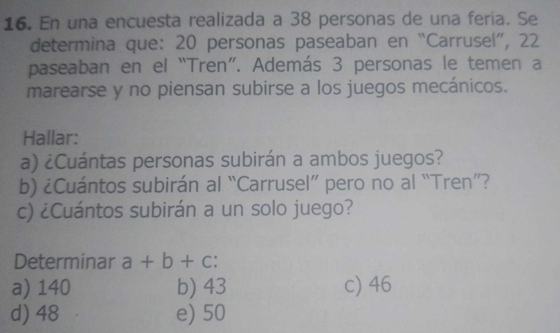 En una encuesta realizada a 38 personas de una feria. Se
determina que: 20 personas paseaban en “Carrusel”, 22
paseaban en el “Tren”. Además 3 personas le temen a
marearse y no piensan subirse a los juegos mecánicos.
Hallar:
a) ¿Cuántas personas subirán a ambos juegos?
b) ¿Cuántos subirán al “Carrusel” pero no al “Tren”?
c) ¿Cuántos subirán a un solo juego?
Determinar a+b+c
a) 140 b) 43 c) 46
d) 48 e) 50