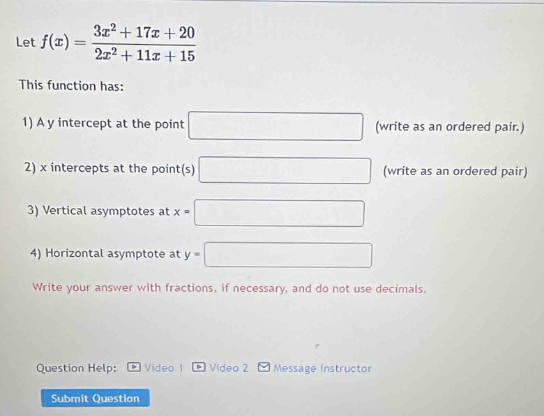 Let f(x)= (3x^2+17x+20)/2x^2+11x+15 
This function has: 
1) A y intercept at the point □ (write as an ordered pair.) 
2) x intercepts at the point(s) □ (write as an ordered pair) 
3) Vertical asymptotes at x=□
4) Horizontal asymptote at y=□
Write your answer with fractions, if necessary, and do not use decimals. 
Question Help: 。 Video 1 * Video 2 Message instructor 
Submit Question