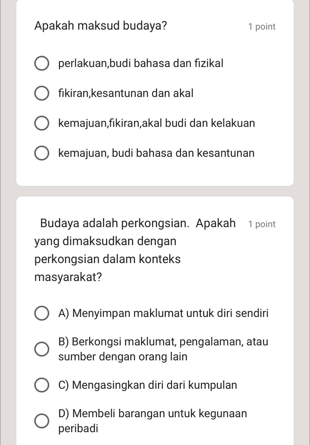 Apakah maksud budaya? 1 point
perlakuan,budi bahasa dan fızikal
fikiran,kesantunan dan akal
kemajuan,fikiran,akal budi dan kelakuan
kemajuan, budi bahasa dan kesantunan
Budaya adalah perkongsian. Apakah 1 point
yang dimaksudkan dengan
perkongsian dalam konteks
masyarakat?
A) Menyimpan maklumat untuk diri sendiri
B) Berkongsi maklumat, pengalaman, atau
sumber dengan orang lain
C) Mengasingkan diri dari kumpulan
D) Membeli barangan untuk kegunaan
peribadi