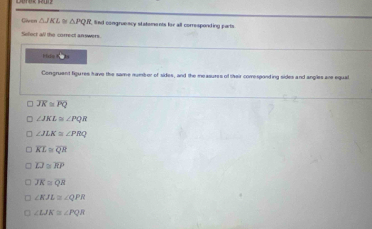 Derek Ru1z
Given △ JKL≌ △ PQR , find congruency statements for all corresponding parts 
Select all the correct answers.
Hide by
Congruent figures have the same number of sides, and the measures of their corresponding sides and angles are equal
overline JK≌ overline PQ
∠ JKL≌ ∠ PQR
∠ JLK≌ ∠ PRQ
overline KL≌ overline QR
overline LJ≌ overline RP
overline JK≌ overline QR
∠ KJL≌ ∠ QPR
∠ LJK≌ ∠ PQR