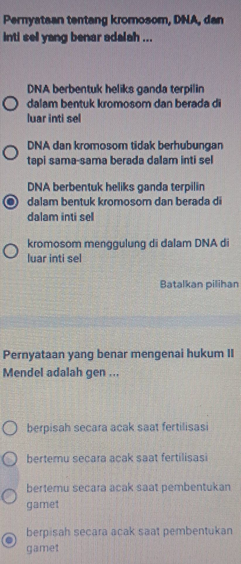 Pernyataan tentang kromosom, DNA, dan
inti sell yang benar adalah ...
DNA berbentuk heliks ganda terpilin
dalam bentuk kromosom dan berada di
luar inti sel
DNA dan kromosom tidak berhubungan
tapi sama-sama berada dalam inti sel
DNA berbentuk heliks ganda terpilin
dalam bentuk kromosom dan berada di
dalam inti sel
kromosom menggulung di dalam DNA di
luar inti sel
Batalkan pilihan
Pernyataan yang benar mengenai hukum II
Mendel adalah gen ...
berpisah secara acak saat fertilisasi
bertemu secara açak saat fertilisas!
bertemu secara acak saat pembentukan
gamet
berpisah secara acak saat pembentukan
gamet