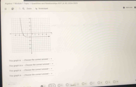 Algebra 1 Module 1 Topic 1 Quantities and Relationships COT(8.30) 2024-2025 
Zoom Scraishped 
This graph is - Choose the correct answer - = 
This graph is a - Choose the correct anawer - + 
This graph is - Choose the correct anawer = = 
This graph is - Choose the correct answer - +