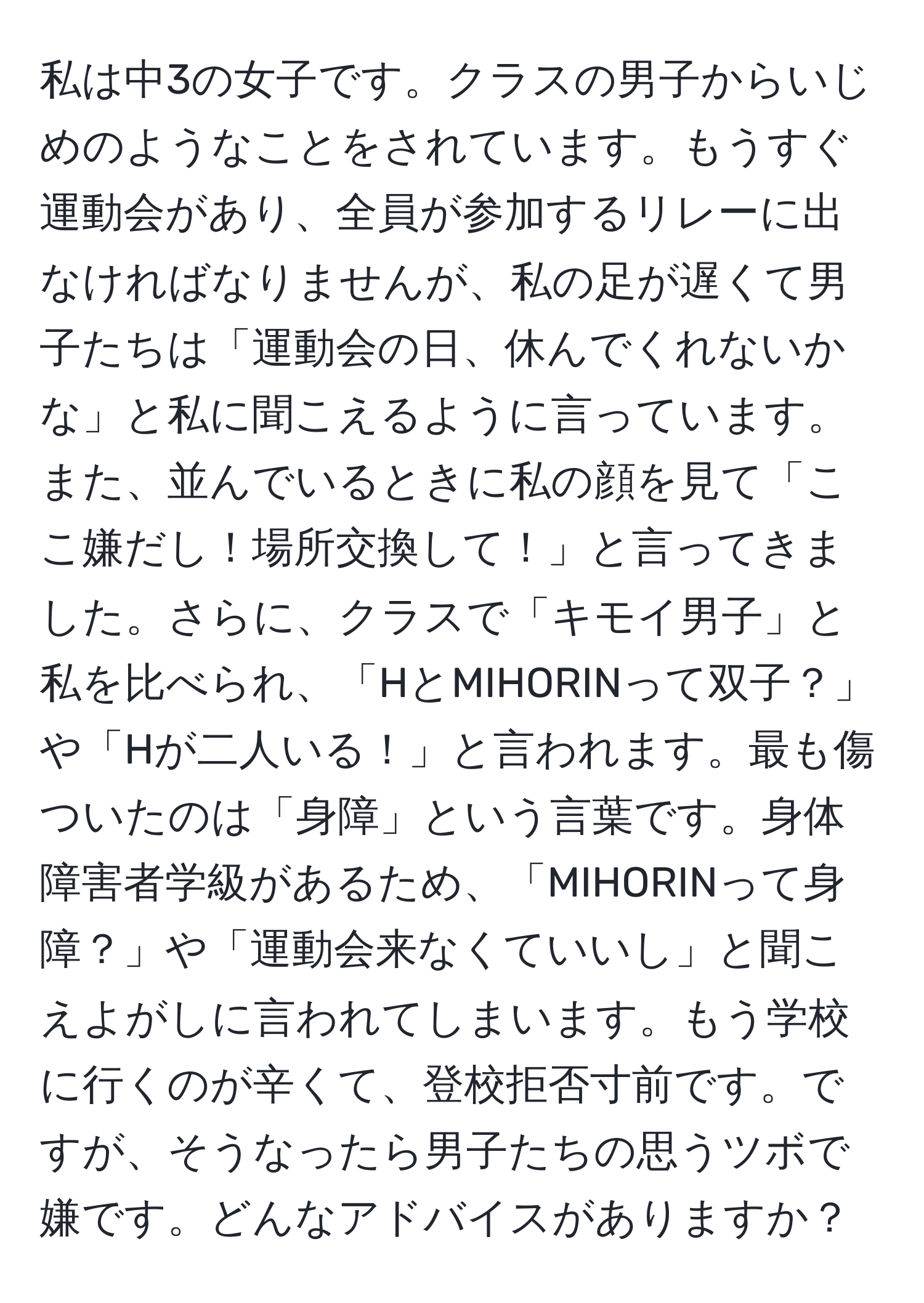 私は中3の女子です。クラスの男子からいじめのようなことをされています。もうすぐ運動会があり、全員が参加するリレーに出なければなりませんが、私の足が遅くて男子たちは「運動会の日、休んでくれないかな」と私に聞こえるように言っています。また、並んでいるときに私の顔を見て「ここ嫌だし！場所交換して！」と言ってきました。さらに、クラスで「キモイ男子」と私を比べられ、「HとMIHORINって双子？」や「Hが二人いる！」と言われます。最も傷ついたのは「身障」という言葉です。身体障害者学級があるため、「MIHORINって身障？」や「運動会来なくていいし」と聞こえよがしに言われてしまいます。もう学校に行くのが辛くて、登校拒否寸前です。ですが、そうなったら男子たちの思うツボで嫌です。どんなアドバイスがありますか？