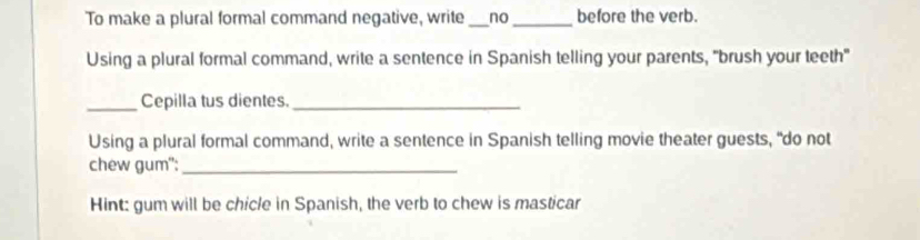 To make a plural formal command negative, write _no_ before the verb. 
Using a plural formal command, write a sentence in Spanish telling your parents, "brush your teeth" 
_Cepilla tus dientes._ 
Using a plural formal command, write a sentence in Spanish telling movie theater guests, “do not 
chew gum":_ 
Hint: gum will be chicle in Spanish, the verb to chew is masticar