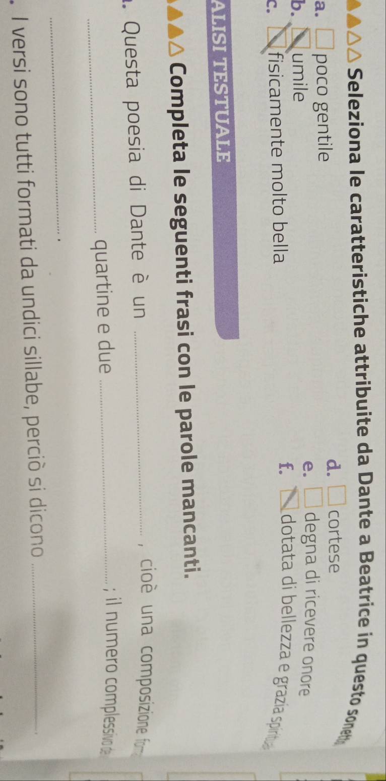 Seleziona le caratteristiche attribuite da Dante a Beatrice in questo sonet
d. □ cortese
a. □ poco gentile degna di ricevere onore
e. □
b. umile
C. fisicamente molto bella f. _  dotata di bellezza e grazía piritua
ALISI TESTUALE
a Completa le seguenti frasi con le parole mancanti.
. Questa poesia di Dante è un_
, cio è una composizione fom 
_quartine e due_
; il numero complessivo de
_
'
I versi sono tutti formati da undici sillabe, perciò si dicono_
.