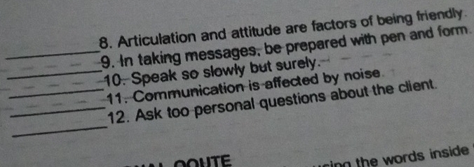 Articulation and attitude are factors of being friendly. 
_9. In taking messages, be prepared with pen and form. 
_10. Speak so slowly but surely. 
11. Communication is affected by noise 
_ 
__12. Ask too personal questions about the client. 
OOUTE 
ring the words inside.