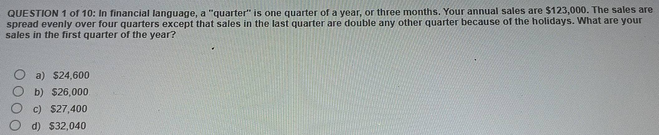 of 10: In financial language, a "quarter" is one quarter of a year, or three months. Your annual sales are $123,000. The sales are
spread evenly over four quarters except that sales in the last quarter are double any other quarter because of the holidays. What are your
sales in the first quarter of the year?
a) $24,600
b) $26,000
c) $27,400
d) $32,040