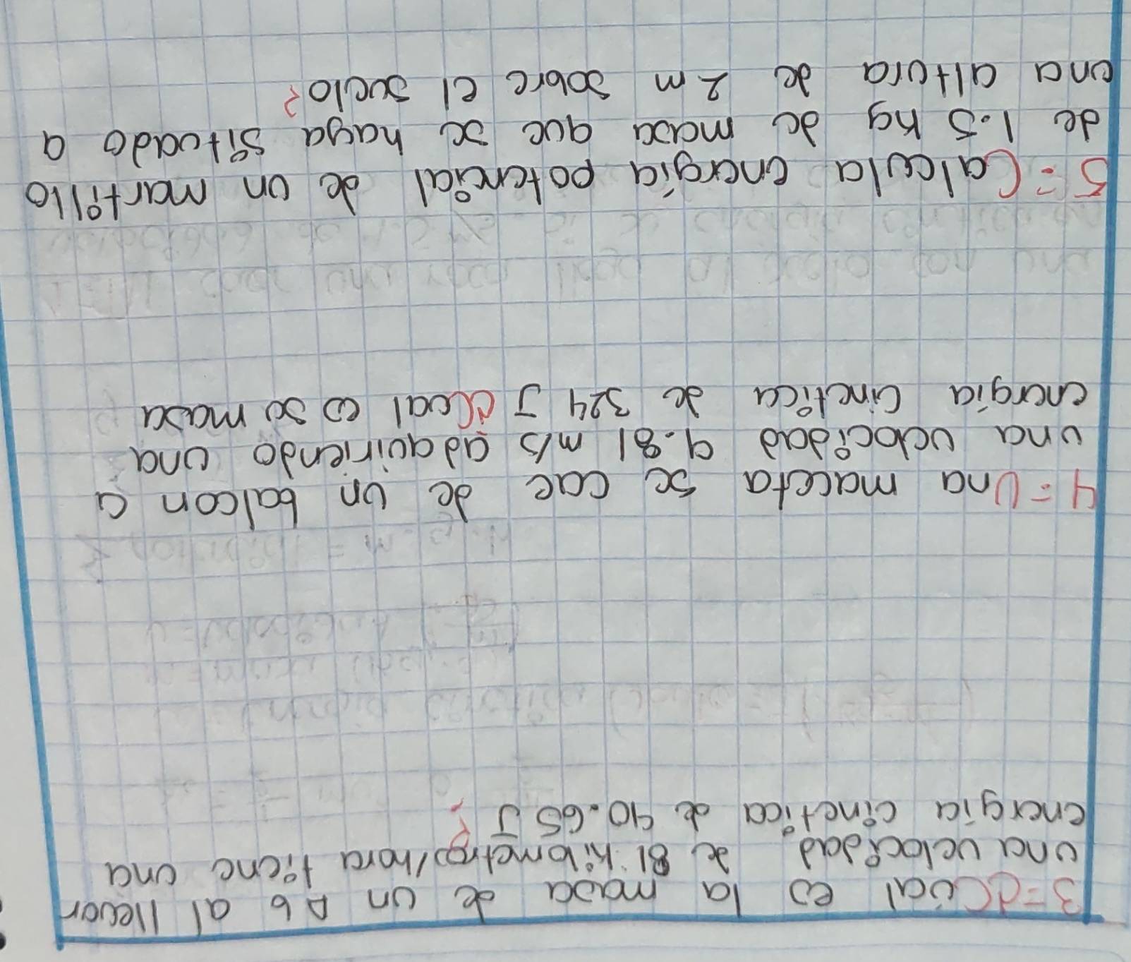 B=dCoal eo la maoa de on Ab al llevor 
una uclocedad 81 kilometro/hora fienc ona 
energia cinctica d 90. 65 J? 
H : Una maccta so cae do on balcon a 
una vdlocidad 9. 81 mb adauiriendo and 
cnergia Cinclica 3 324 J c(oal c 30 mada 
5= Calcula energia potcncial do on martillo 
de 1. 5 hg do maoc que x haga situado a 
ona altora do 2m sobre el sclo?