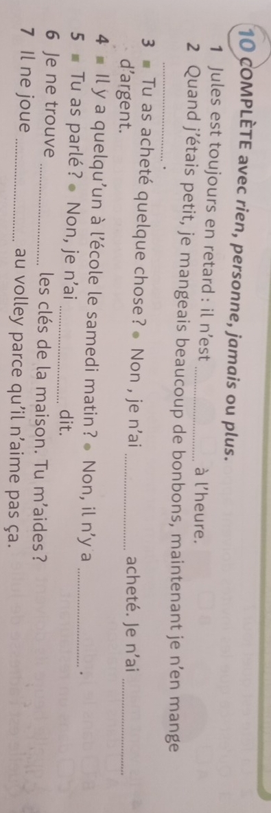 cOMPLÈTE avec rien, personne, jamais ou plus. 
1 Jules est toujours en retard : il n’est _à l'heure. 
_ 
2 Quand j’étais petit, je mangeais beaucoup de bonbons, maintenant je n’en mange 
. 
3 Tu as acheté quelque chose? Non , je n'ai _acheté. Je n'ai_ 
d’argent. 
4 Il y a quelqu’un à l’école le samedi matin? Non, il n'y a_ 
5 Tu as parlé? Non, je n’ai _dit. 
6 Je ne trouve _les clés de la maison. Tu m'aides? 
7 Il ne joue _au volley parce qu'il n'aime pas ça.