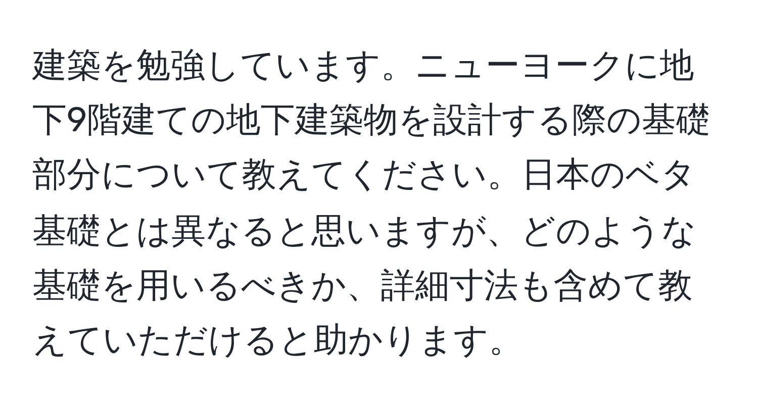 建築を勉強しています。ニューヨークに地下9階建ての地下建築物を設計する際の基礎部分について教えてください。日本のベタ基礎とは異なると思いますが、どのような基礎を用いるべきか、詳細寸法も含めて教えていただけると助かります。