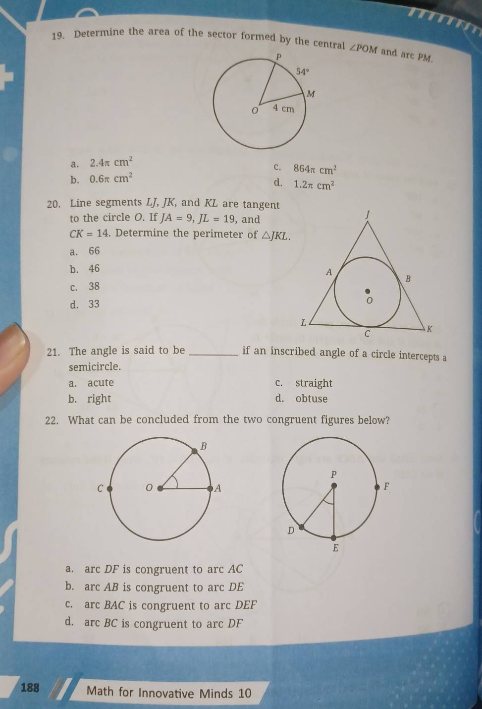 Determine the area of the sector formed by the central ∠ POM and arc PM.
a. 2.4π cm^2
c. 864π cm^2
b. 0.6π cm^2
d. 1.2π cm^2
20. Line segments LJ, JK, and KL are tangent
to the circle O. If JA=9,JL=19 , and
CK=14. Determine the perimeter of △ JKL.
a. 66
b. 46
c. 38
d. 33
21. The angle is said to be_
if an inscribed angle of a circle intercepts a
semicircle.
a. acute c. straight
b. right d. obtuse
22. What can be concluded from the two congruent figures below?
a. arc DF is congruent to arc AC
b. arc AB is congruent to arc DE
c. arc BAC is congruent to arc DEF
d. arc BC is congruent to arc DF
188 Math for Innovative Minds 10