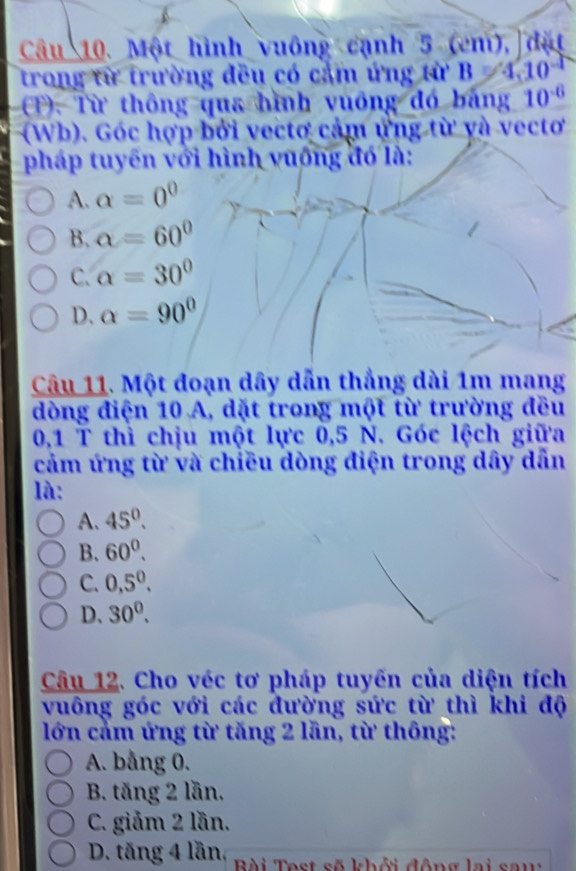 Một hình vuông cạnh 5 (cm), đặt
trong từ trường đều có cảm ứng từ B=4.10^(-1)
(T). Từ thông qua hình vuông đó bảng 10^(-6)
(Wb). Góc hợp bởi vectơ cảm ứng từ và vectơ
pháp tuyến với hình vuống đó là:
A. alpha =0^0
B. alpha =60°
C. alpha =30°
D. alpha =90°
Câu 11. Một đoạn dây dẫn thẳng dài 1m mang
dòng điện 10 A, dặt trong một từ trường đều
0,1 T thì chịu một lực 0, 5 N. Góc lệch giữa
cảm ứng từ và chiều dòng điện trong dây dẫn
là:
A. 45°.
B. 60^0.
C. 0,5^0.
D、 30^0. 
Câu 12. Cho véc tơ pháp tuyến của diện tích
vuông góc với các đường sức từ thì khi độ
lớn cảm ứng từ tăng 2 lần, từ thông:
A. bằng 0.
B. tăng 2 lần.
C. giảm 2 lần.
D. tăng 4 lần, Bài Test số khởi động lai sau