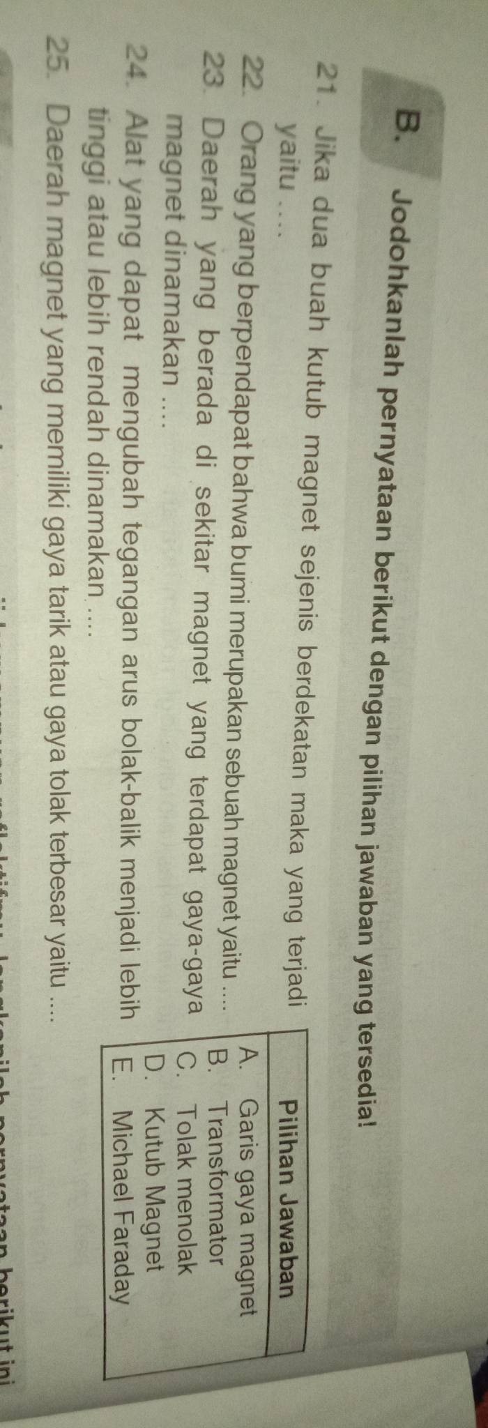 Jodohkanlah pernyataan berikut dengan pilihan jawaban yang tersedia! 
21. Jika dua buah kutub magnet sejenis berdekatan maka yang terjadi 
yaitu ... 
22. Orang yang berpendapat bahwa bumi merupakan sebuah magnet yaitu ... 
23. Daerah yang berada di sekitar magnet yang terdapat gaya-gay 
magnet dinamakan .... 
24. Alat yang dapat mengubah tegangan arus bolak-balik menjadi lebi 
tinggi atau lebih rendah dinamakan .... 
25. Daerah magnet yang memiliki gaya tarik atau gaya tolak terbesar yaitu .... 
ata a n berik u t in i