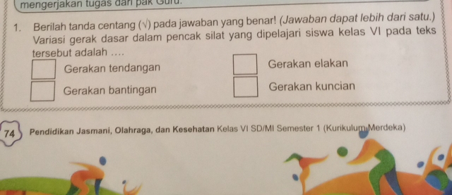 mengerjakan tugas dan pak Guru.
1. Berilah tanda centang (√) pada jawaban yang benar! (Jawaban dapat lebih dari satu.)
Variasi gerak dasar dalam pencak silat yang dipelajari siswa kelas VI pada teks
tersebut adalah ...
Gerakan tendangan Gerakan elakan
Gerakan bantingan Gerakan kuncian
74 Pendidikan Jasmani, Olahraga, dan Kesehatan Kelas VI SD/MI Semester 1 (Kurikulum Merdeka)