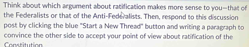 Think about which argument about ratification makes more sense to you—that of 
the Federalists or that of the Anti-Federalists. Then, respond to this discussion 
post by clicking the blue "Start a New Thread" button and writing a paragraph to 
convince the other side to accept your point of view about ratification of the 
Constitution