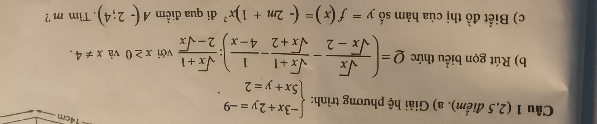 (2,5 điểm). a) Giải hệ phương trình: beginarrayl -3x+2y=-9 5x+y=2endarray.. 
14cm 
b) Rút gọn biểu thức Q=( sqrt(x)/sqrt(x)-2 - (sqrt(x)+1)/sqrt(x)+2 - 1/4-x ): (sqrt(x)+1)/2-sqrt(x)  với x≥ 0 và x!= 4. 
c) Biết đồ thị của hàm số y=f(x)=(-2m+1)x^2 đi qua điểm A(-2;4). Tim m ?