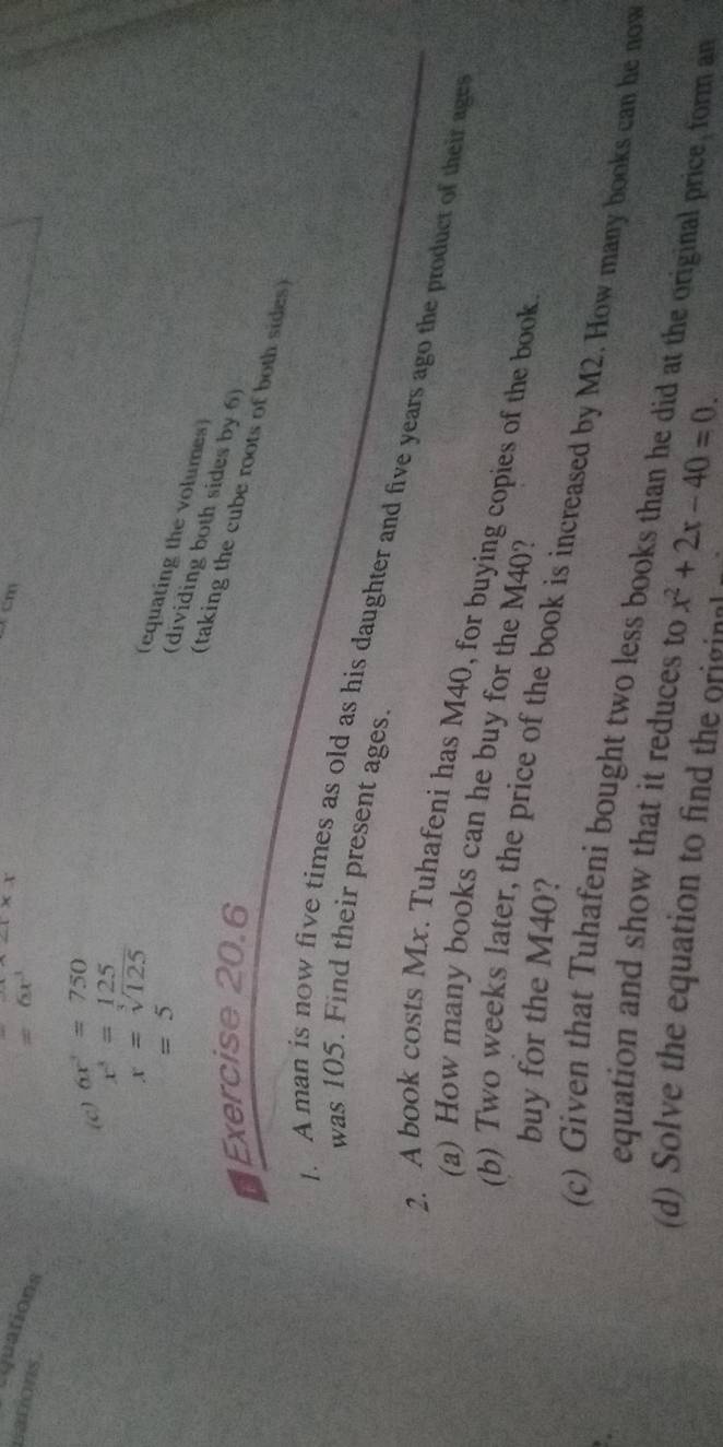 -4* x
Cx cm 
Lquations 
Lations
=6x^3
(c) 6x^3=750
x^3=125
x=sqrt[3](125)
=5
(equating the volumes) 
(dividing both sides by 6) 
Exercise 20.6 
(taking the cube roots of both sides) 
was 105. Find their present ages. 
. A man is now five times as old as his daughter and five years ago the product of their age 
2. A book costs Mx. Tuhafeni has M40, for buying copies of the book 
(a) How many books can he buy for the M40? 
buy for the M40? 
(b) Two weeks later, the price of the book is increased by M2. How many books can he now 
(c) Given that Tuhafeni bought two less books than he did at the original price, form an 
equation and show that it reduces to 
(d) Solve the equation to find the original x^2+2x-40=0.