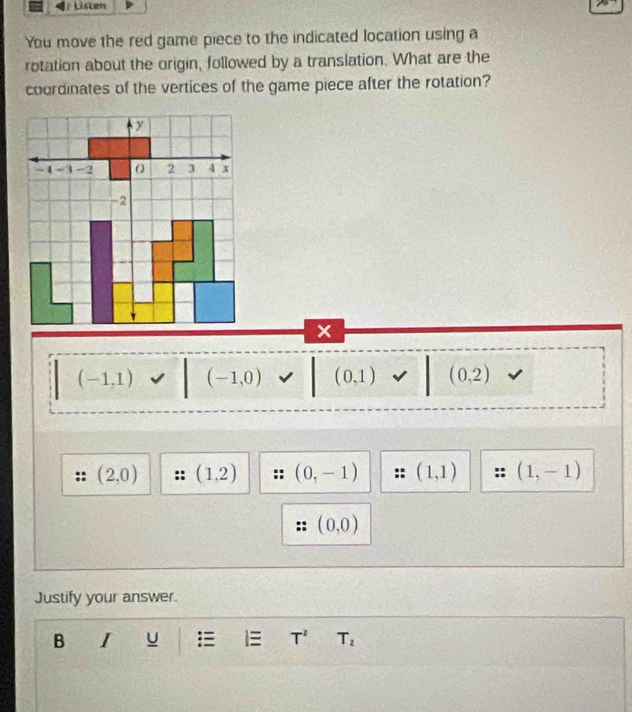 Lister
You move the red game piece to the indicated location using a
rotation about the origin, followed by a translation. What are the
coordinates of the vertices of the game piece after the rotation?
x
(-1,1) (-1,0) (0,1) (0,2)
(2,0) (1,2) (0,-1) (1,1) (1,-1)
(0,0)
Justify your answer.
B I
T^2 T_2