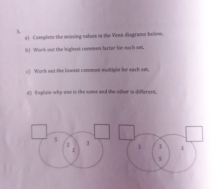 Complete the missing values in the Venn diagrams below. 
b) Work out the highest common factor for each set. 
c) Work out the lowest common multiple for each set. 
d) Explain why one is the same and the other is different.