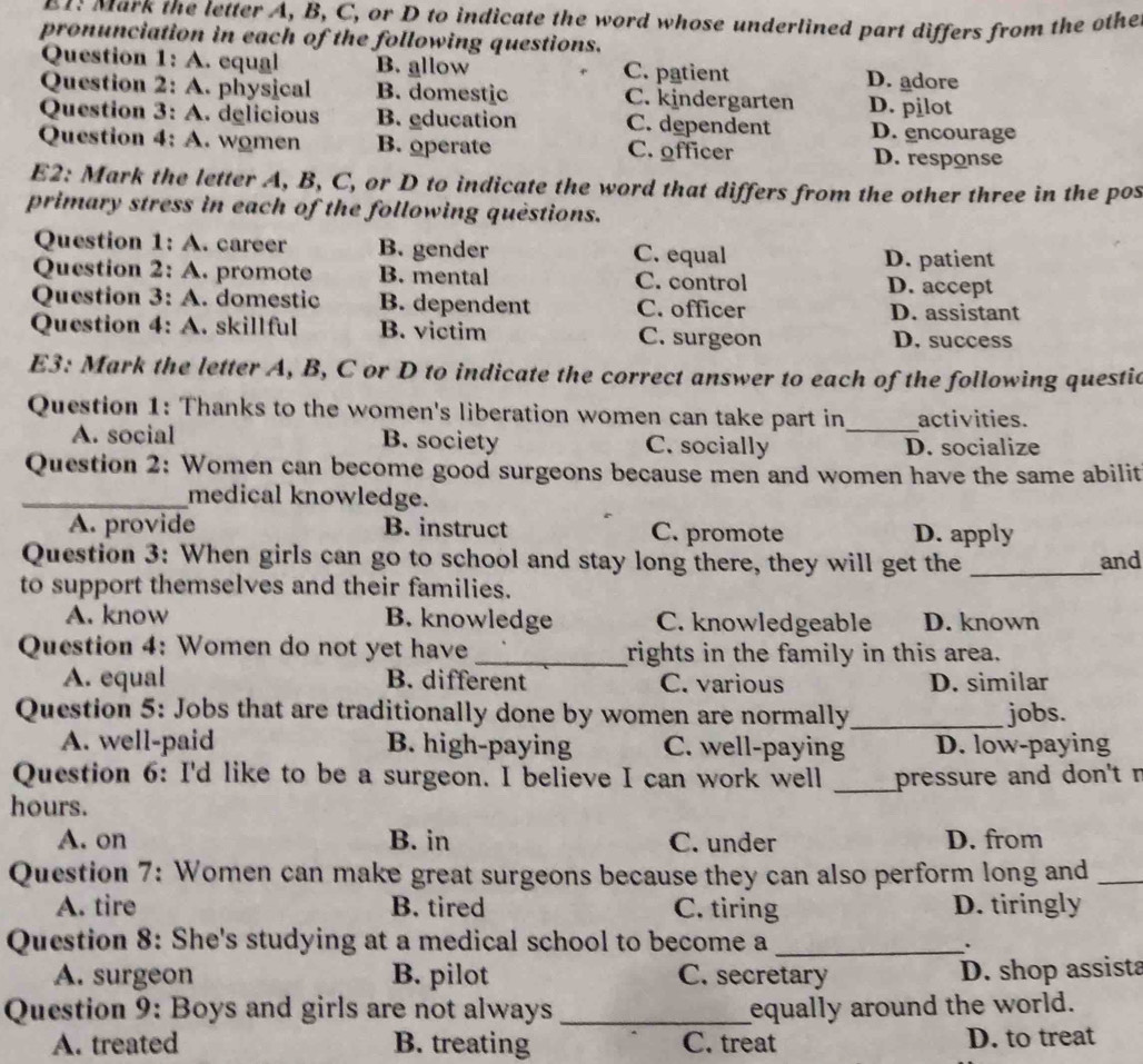 ark the letter A, B, C, or D to indicate the word whose underlined part differs from the othe
pronunciation in each of the following questions.
Question 1: A. equal B. allow C. patient D. adore
Question 2: A. physical B. domestic C. kindergarten D. pilot
Question 3: A. delicious B. education C. dependent D. encourage
Question 4: A. women B. operate C. officer
D. response
E2: Mark the letter A, B, C, or D to indicate the word that differs from the other three in the pos
primary stress in each of the following questions.
Question 1: A. career B. gender C. equal D. patient
Question 2: A. promote B. mental C. control D. accept
Question 3: A. domestic B. dependent C. officer D. assistant
Question 4: A. skillful B. victim C. surgeon D. success
E3: Mark the letter A, B, C or D to indicate the correct answer to each of the following questic
Question 1: Thanks to the women's liberation women can take part in_ activities.
A. social B. society C. socially D. socialize
Question 2: Women can become good surgeons because men and women have the same abilit
_medical knowledge.
A. provide B. instruct C. promote D. apply
Question 3: When girls can go to school and stay long there, they will get the _and
to support themselves and their families.
A. know B. knowledge C. knowledgeable D. known
Question 4: Women do not yet have _rights in the family in this area.
A. equal B. different C. various D. similar
Question 5: Jobs that are traditionally done by women are normally_ jobs.
A. well-paid B. high-paying C. well-paying D. low-paying
Question 6: I'd like to be a surgeon. I believe I can work well
hours. _pressure and don't r
A. on B. in C. under D. from
Question 7: Women can make great surgeons because they can also perform long and_
A. tire B. tired C. tiring D. tiringly
Question 8: She's studying at a medical school to become a _.
A. surgeon B. pilot C. secretary D. shop assista
Question 9: Boys and girls are not always_ equally around the world.
A. treated B. treating C. treat D. to treat