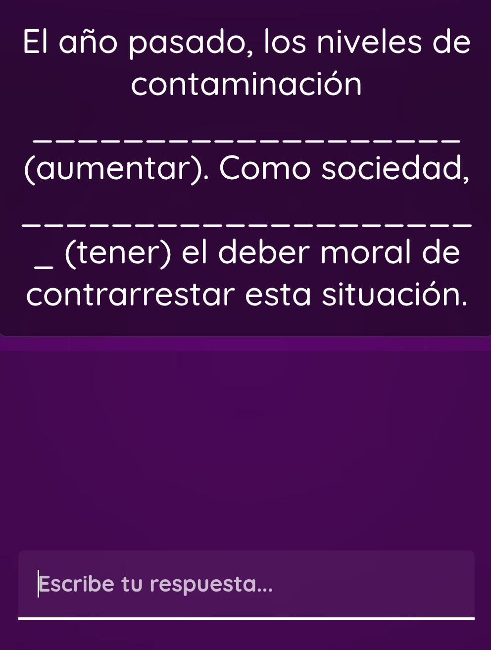 El año pasado, los niveles de 
contaminación 
_ 
(aumentar). Como sociedad, 
_ 
_(tener) el deber moral de 
contrarrestar esta situación. 
Escribe tu respuesta... 
_